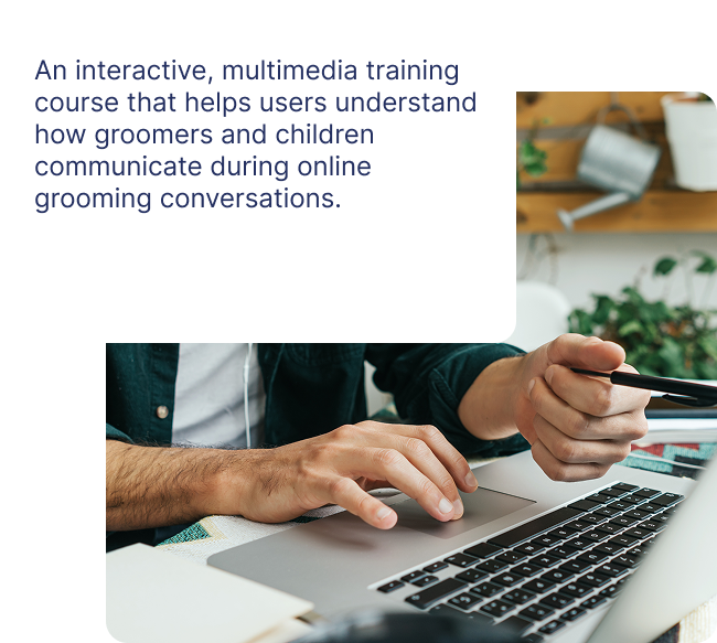 An interactive, multimedia training course that helps users understand how groomers and children communicate during online grooming conversations.